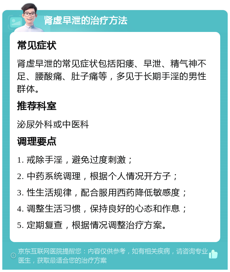 肾虚早泄的治疗方法 常见症状 肾虚早泄的常见症状包括阳痿、早泄、精气神不足、腰酸痛、肚子痛等，多见于长期手淫的男性群体。 推荐科室 泌尿外科或中医科 调理要点 1. 戒除手淫，避免过度刺激； 2. 中药系统调理，根据个人情况开方子； 3. 性生活规律，配合服用西药降低敏感度； 4. 调整生活习惯，保持良好的心态和作息； 5. 定期复查，根据情况调整治疗方案。