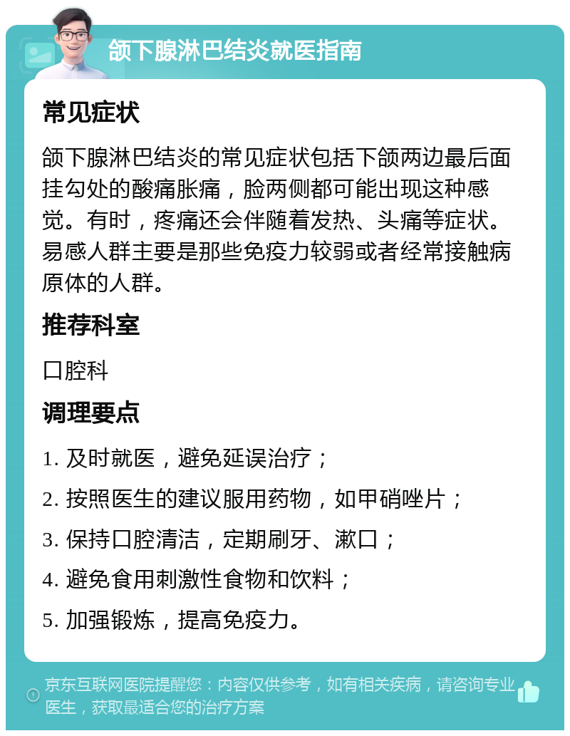 颌下腺淋巴结炎就医指南 常见症状 颌下腺淋巴结炎的常见症状包括下颌两边最后面挂勾处的酸痛胀痛，脸两侧都可能出现这种感觉。有时，疼痛还会伴随着发热、头痛等症状。易感人群主要是那些免疫力较弱或者经常接触病原体的人群。 推荐科室 口腔科 调理要点 1. 及时就医，避免延误治疗； 2. 按照医生的建议服用药物，如甲硝唑片； 3. 保持口腔清洁，定期刷牙、漱口； 4. 避免食用刺激性食物和饮料； 5. 加强锻炼，提高免疫力。