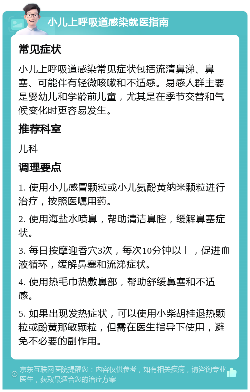 小儿上呼吸道感染就医指南 常见症状 小儿上呼吸道感染常见症状包括流清鼻涕、鼻塞、可能伴有轻微咳嗽和不适感。易感人群主要是婴幼儿和学龄前儿童，尤其是在季节交替和气候变化时更容易发生。 推荐科室 儿科 调理要点 1. 使用小儿感冒颗粒或小儿氨酚黄纳米颗粒进行治疗，按照医嘱用药。 2. 使用海盐水喷鼻，帮助清洁鼻腔，缓解鼻塞症状。 3. 每日按摩迎香穴3次，每次10分钟以上，促进血液循环，缓解鼻塞和流涕症状。 4. 使用热毛巾热敷鼻部，帮助舒缓鼻塞和不适感。 5. 如果出现发热症状，可以使用小柴胡桂退热颗粒或酚黄那敏颗粒，但需在医生指导下使用，避免不必要的副作用。