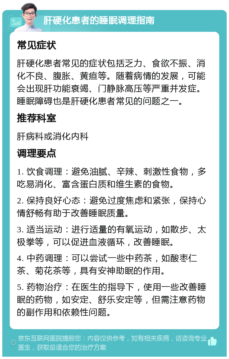 肝硬化患者的睡眠调理指南 常见症状 肝硬化患者常见的症状包括乏力、食欲不振、消化不良、腹胀、黄疸等。随着病情的发展，可能会出现肝功能衰竭、门静脉高压等严重并发症。睡眠障碍也是肝硬化患者常见的问题之一。 推荐科室 肝病科或消化内科 调理要点 1. 饮食调理：避免油腻、辛辣、刺激性食物，多吃易消化、富含蛋白质和维生素的食物。 2. 保持良好心态：避免过度焦虑和紧张，保持心情舒畅有助于改善睡眠质量。 3. 适当运动：进行适量的有氧运动，如散步、太极拳等，可以促进血液循环，改善睡眠。 4. 中药调理：可以尝试一些中药茶，如酸枣仁茶、菊花茶等，具有安神助眠的作用。 5. 药物治疗：在医生的指导下，使用一些改善睡眠的药物，如安定、舒乐安定等，但需注意药物的副作用和依赖性问题。