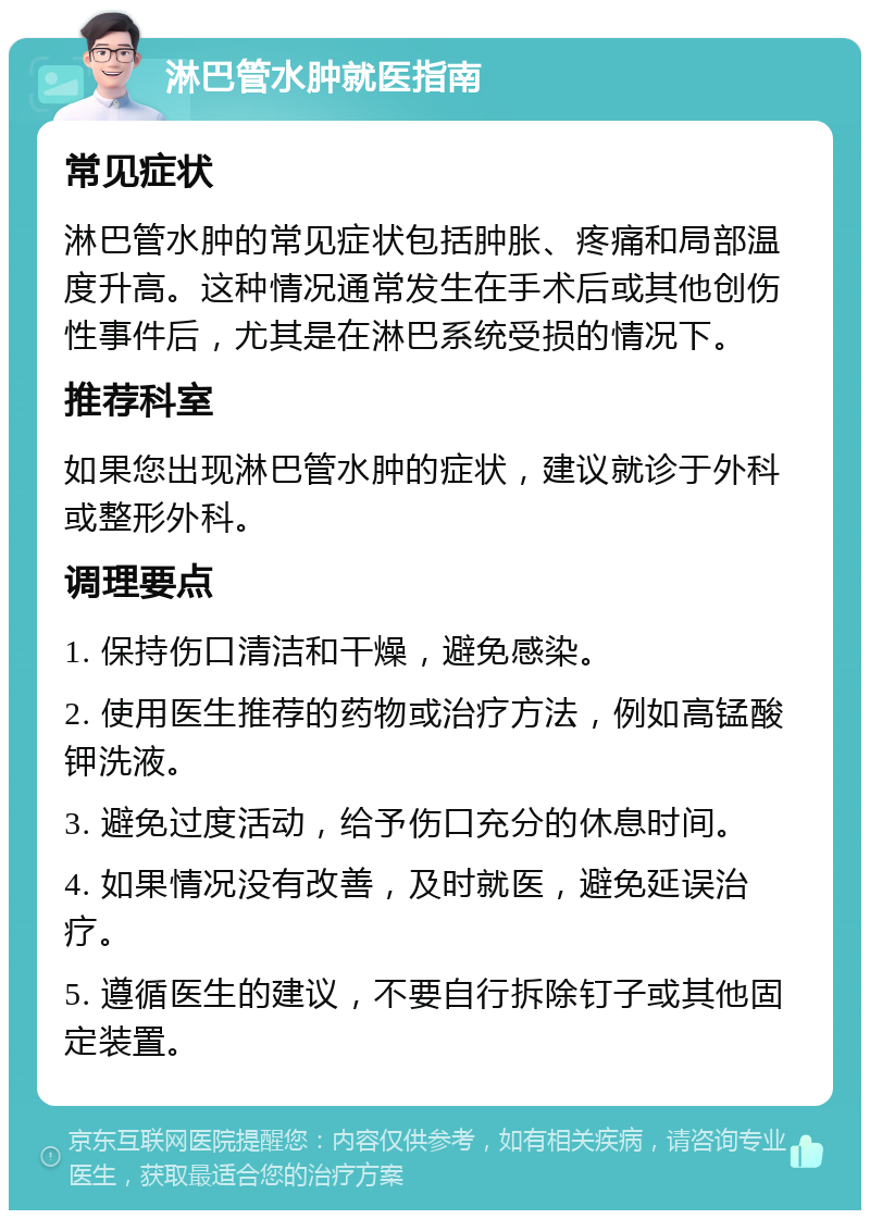 淋巴管水肿就医指南 常见症状 淋巴管水肿的常见症状包括肿胀、疼痛和局部温度升高。这种情况通常发生在手术后或其他创伤性事件后，尤其是在淋巴系统受损的情况下。 推荐科室 如果您出现淋巴管水肿的症状，建议就诊于外科或整形外科。 调理要点 1. 保持伤口清洁和干燥，避免感染。 2. 使用医生推荐的药物或治疗方法，例如高锰酸钾洗液。 3. 避免过度活动，给予伤口充分的休息时间。 4. 如果情况没有改善，及时就医，避免延误治疗。 5. 遵循医生的建议，不要自行拆除钉子或其他固定装置。