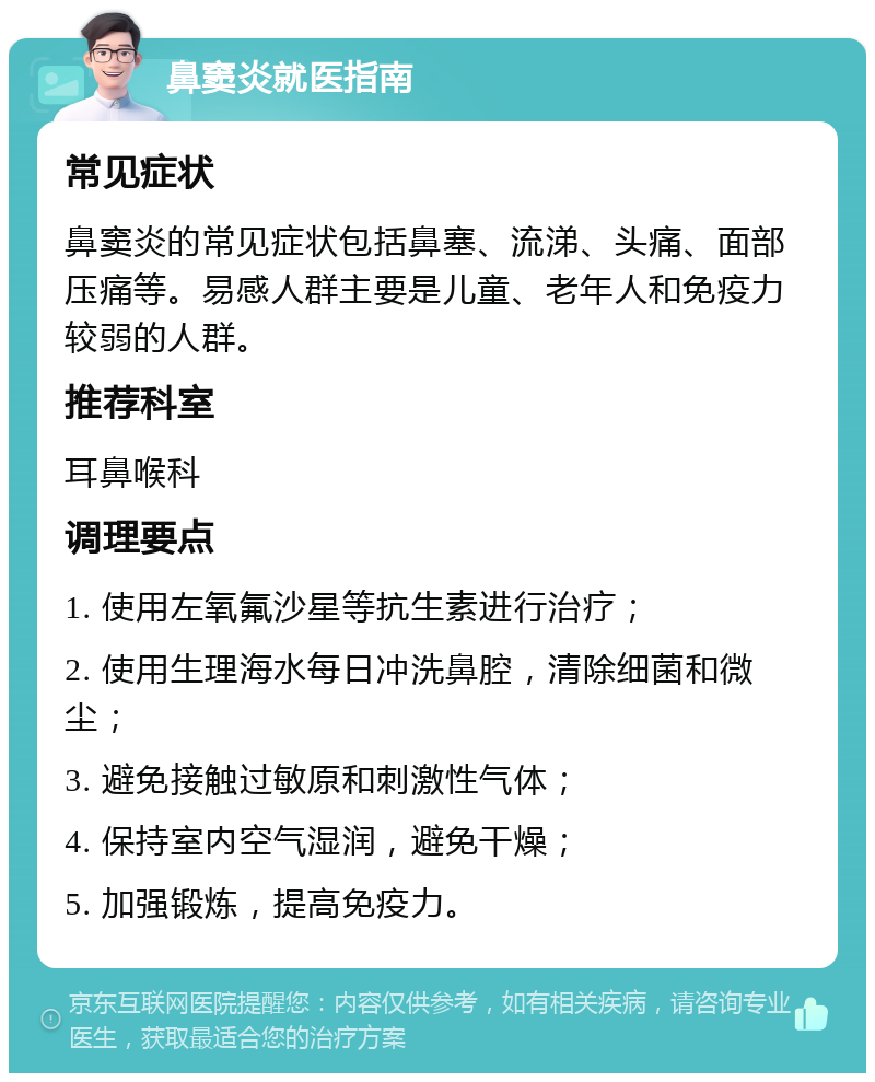 鼻窦炎就医指南 常见症状 鼻窦炎的常见症状包括鼻塞、流涕、头痛、面部压痛等。易感人群主要是儿童、老年人和免疫力较弱的人群。 推荐科室 耳鼻喉科 调理要点 1. 使用左氧氟沙星等抗生素进行治疗； 2. 使用生理海水每日冲洗鼻腔，清除细菌和微尘； 3. 避免接触过敏原和刺激性气体； 4. 保持室内空气湿润，避免干燥； 5. 加强锻炼，提高免疫力。