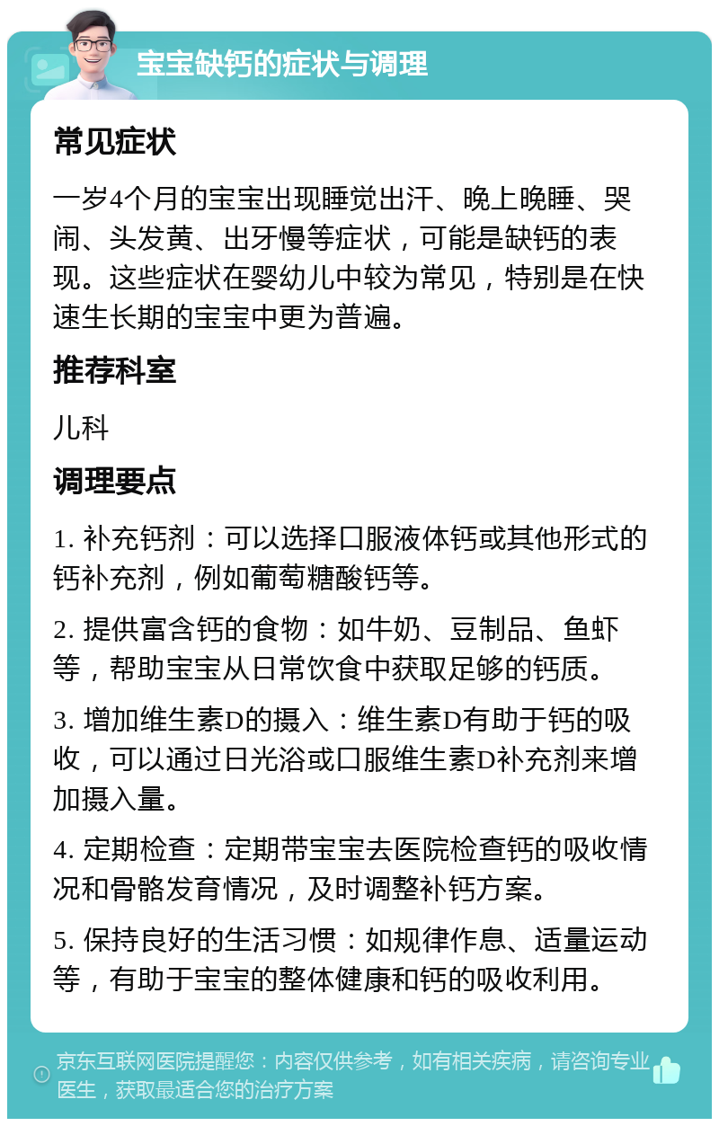 宝宝缺钙的症状与调理 常见症状 一岁4个月的宝宝出现睡觉出汗、晚上晚睡、哭闹、头发黄、出牙慢等症状，可能是缺钙的表现。这些症状在婴幼儿中较为常见，特别是在快速生长期的宝宝中更为普遍。 推荐科室 儿科 调理要点 1. 补充钙剂：可以选择口服液体钙或其他形式的钙补充剂，例如葡萄糖酸钙等。 2. 提供富含钙的食物：如牛奶、豆制品、鱼虾等，帮助宝宝从日常饮食中获取足够的钙质。 3. 增加维生素D的摄入：维生素D有助于钙的吸收，可以通过日光浴或口服维生素D补充剂来增加摄入量。 4. 定期检查：定期带宝宝去医院检查钙的吸收情况和骨骼发育情况，及时调整补钙方案。 5. 保持良好的生活习惯：如规律作息、适量运动等，有助于宝宝的整体健康和钙的吸收利用。