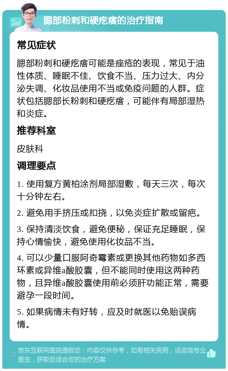 腮部粉刺和硬疙瘩的治疗指南 常见症状 腮部粉刺和硬疙瘩可能是痤疮的表现，常见于油性体质、睡眠不佳、饮食不当、压力过大、内分泌失调、化妆品使用不当或免疫问题的人群。症状包括腮部长粉刺和硬疙瘩，可能伴有局部湿热和炎症。 推荐科室 皮肤科 调理要点 1. 使用复方黄柏涂剂局部湿敷，每天三次，每次十分钟左右。 2. 避免用手挤压或扣挠，以免炎症扩散或留疤。 3. 保持清淡饮食，避免便秘，保证充足睡眠，保持心情愉快，避免使用化妆品不当。 4. 可以少量口服阿奇霉素或更换其他药物如多西环素或异维a酸胶囊，但不能同时使用这两种药物，且异维a酸胶囊使用前必须肝功能正常，需要避孕一段时间。 5. 如果病情未有好转，应及时就医以免贻误病情。