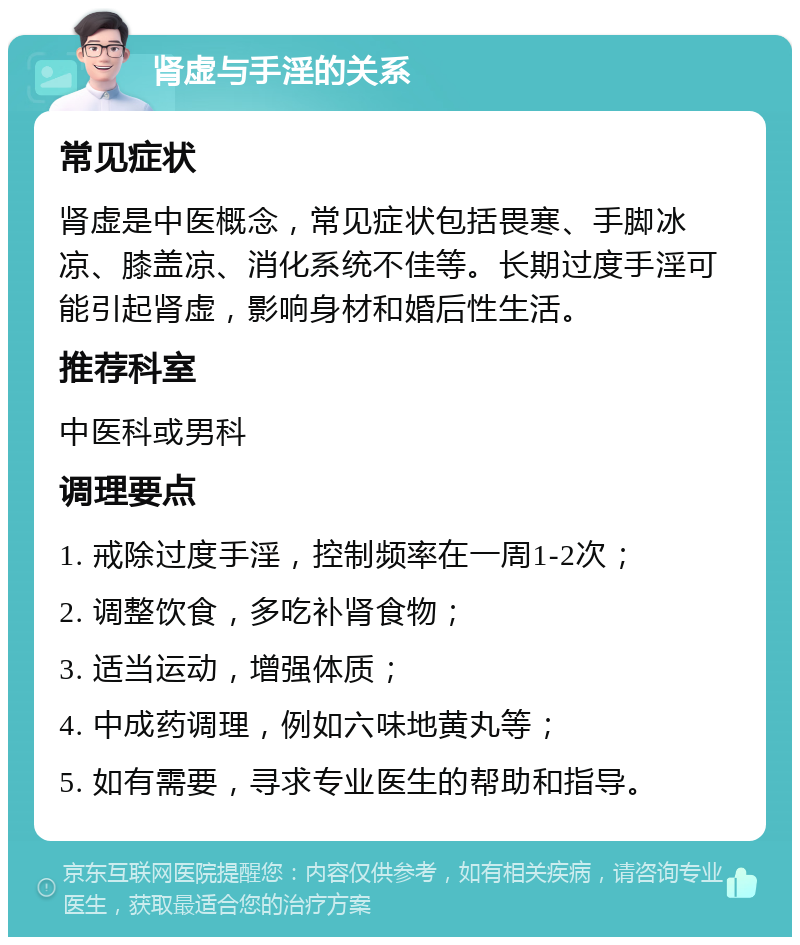 肾虚与手淫的关系 常见症状 肾虚是中医概念，常见症状包括畏寒、手脚冰凉、膝盖凉、消化系统不佳等。长期过度手淫可能引起肾虚，影响身材和婚后性生活。 推荐科室 中医科或男科 调理要点 1. 戒除过度手淫，控制频率在一周1-2次； 2. 调整饮食，多吃补肾食物； 3. 适当运动，增强体质； 4. 中成药调理，例如六味地黄丸等； 5. 如有需要，寻求专业医生的帮助和指导。