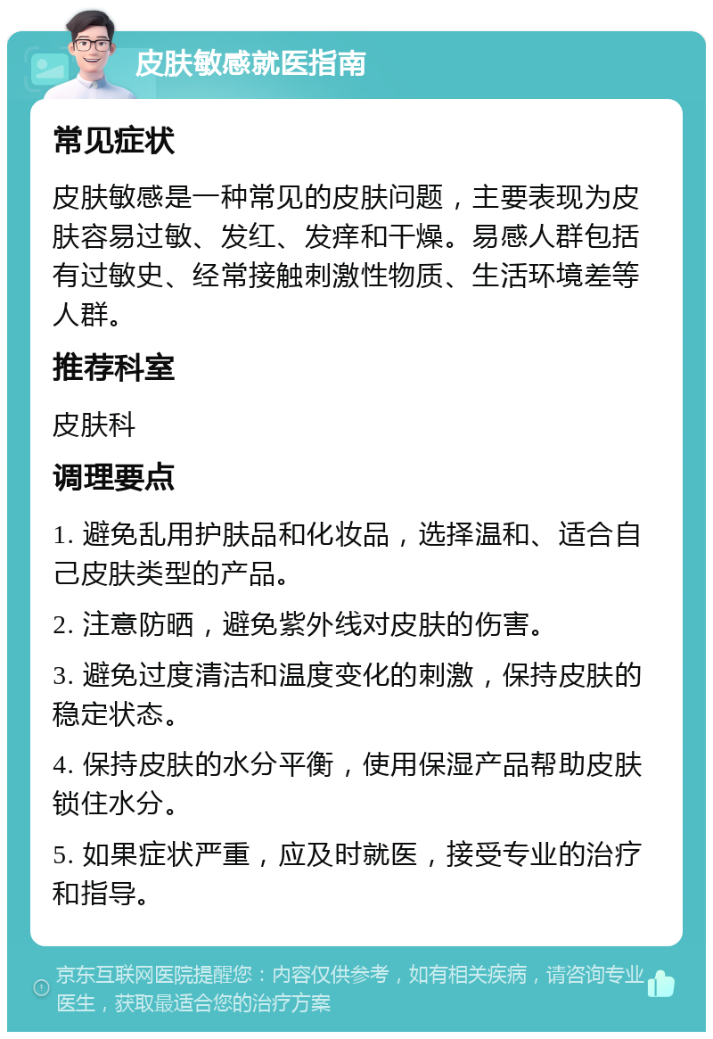 皮肤敏感就医指南 常见症状 皮肤敏感是一种常见的皮肤问题，主要表现为皮肤容易过敏、发红、发痒和干燥。易感人群包括有过敏史、经常接触刺激性物质、生活环境差等人群。 推荐科室 皮肤科 调理要点 1. 避免乱用护肤品和化妆品，选择温和、适合自己皮肤类型的产品。 2. 注意防晒，避免紫外线对皮肤的伤害。 3. 避免过度清洁和温度变化的刺激，保持皮肤的稳定状态。 4. 保持皮肤的水分平衡，使用保湿产品帮助皮肤锁住水分。 5. 如果症状严重，应及时就医，接受专业的治疗和指导。