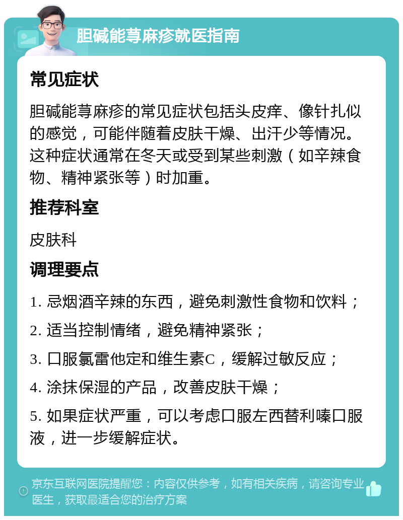 胆碱能荨麻疹就医指南 常见症状 胆碱能荨麻疹的常见症状包括头皮痒、像针扎似的感觉，可能伴随着皮肤干燥、出汗少等情况。这种症状通常在冬天或受到某些刺激（如辛辣食物、精神紧张等）时加重。 推荐科室 皮肤科 调理要点 1. 忌烟酒辛辣的东西，避免刺激性食物和饮料； 2. 适当控制情绪，避免精神紧张； 3. 口服氯雷他定和维生素C，缓解过敏反应； 4. 涂抹保湿的产品，改善皮肤干燥； 5. 如果症状严重，可以考虑口服左西替利嗪口服液，进一步缓解症状。