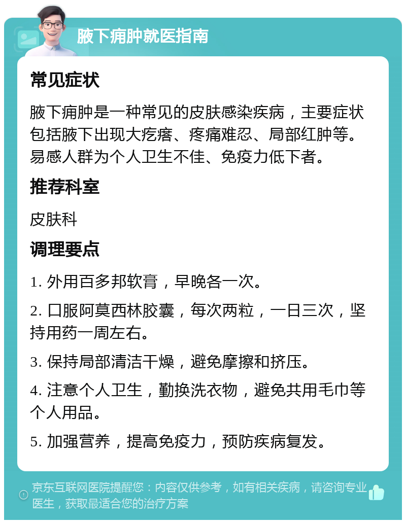 腋下痈肿就医指南 常见症状 腋下痈肿是一种常见的皮肤感染疾病，主要症状包括腋下出现大疙瘩、疼痛难忍、局部红肿等。易感人群为个人卫生不佳、免疫力低下者。 推荐科室 皮肤科 调理要点 1. 外用百多邦软膏，早晚各一次。 2. 口服阿莫西林胶囊，每次两粒，一日三次，坚持用药一周左右。 3. 保持局部清洁干燥，避免摩擦和挤压。 4. 注意个人卫生，勤换洗衣物，避免共用毛巾等个人用品。 5. 加强营养，提高免疫力，预防疾病复发。