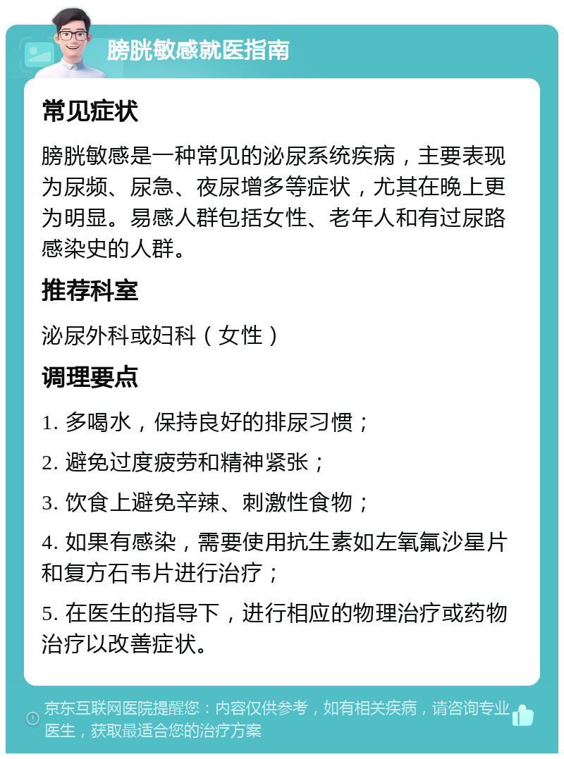 膀胱敏感就医指南 常见症状 膀胱敏感是一种常见的泌尿系统疾病，主要表现为尿频、尿急、夜尿增多等症状，尤其在晚上更为明显。易感人群包括女性、老年人和有过尿路感染史的人群。 推荐科室 泌尿外科或妇科（女性） 调理要点 1. 多喝水，保持良好的排尿习惯； 2. 避免过度疲劳和精神紧张； 3. 饮食上避免辛辣、刺激性食物； 4. 如果有感染，需要使用抗生素如左氧氟沙星片和复方石韦片进行治疗； 5. 在医生的指导下，进行相应的物理治疗或药物治疗以改善症状。