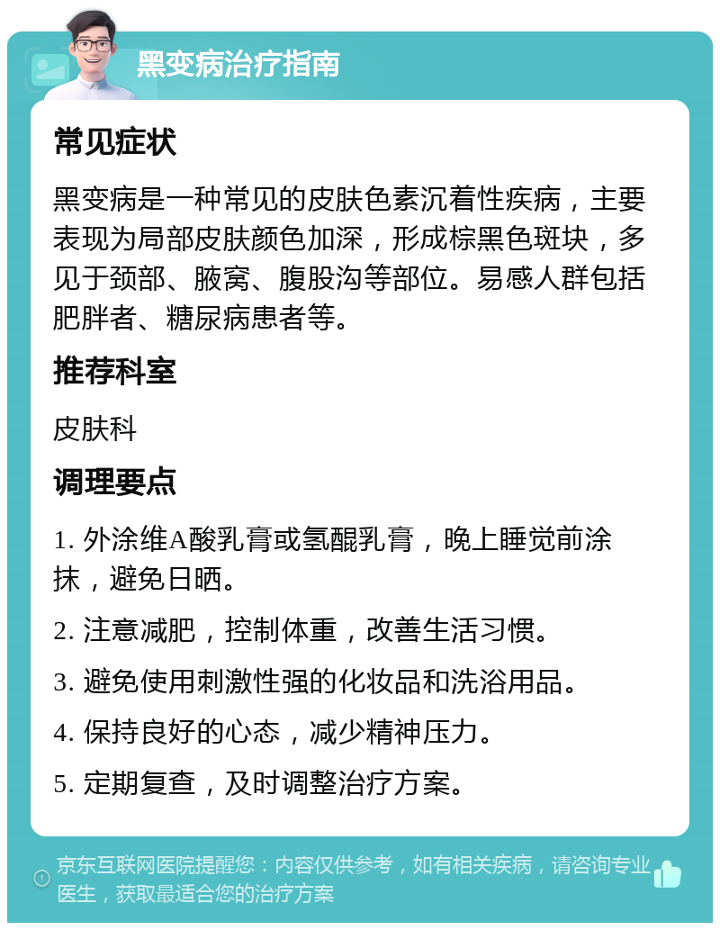 黑变病治疗指南 常见症状 黑变病是一种常见的皮肤色素沉着性疾病，主要表现为局部皮肤颜色加深，形成棕黑色斑块，多见于颈部、腋窝、腹股沟等部位。易感人群包括肥胖者、糖尿病患者等。 推荐科室 皮肤科 调理要点 1. 外涂维A酸乳膏或氢醌乳膏，晚上睡觉前涂抹，避免日晒。 2. 注意减肥，控制体重，改善生活习惯。 3. 避免使用刺激性强的化妆品和洗浴用品。 4. 保持良好的心态，减少精神压力。 5. 定期复查，及时调整治疗方案。