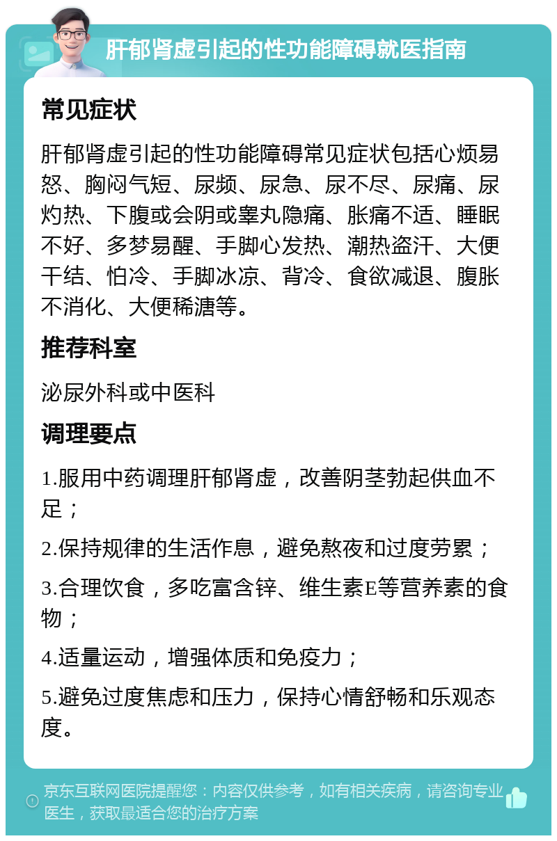 肝郁肾虚引起的性功能障碍就医指南 常见症状 肝郁肾虚引起的性功能障碍常见症状包括心烦易怒、胸闷气短、尿频、尿急、尿不尽、尿痛、尿灼热、下腹或会阴或睾丸隐痛、胀痛不适、睡眠不好、多梦易醒、手脚心发热、潮热盗汗、大便干结、怕冷、手脚冰凉、背冷、食欲减退、腹胀不消化、大便稀溏等。 推荐科室 泌尿外科或中医科 调理要点 1.服用中药调理肝郁肾虚，改善阴茎勃起供血不足； 2.保持规律的生活作息，避免熬夜和过度劳累； 3.合理饮食，多吃富含锌、维生素E等营养素的食物； 4.适量运动，增强体质和免疫力； 5.避免过度焦虑和压力，保持心情舒畅和乐观态度。