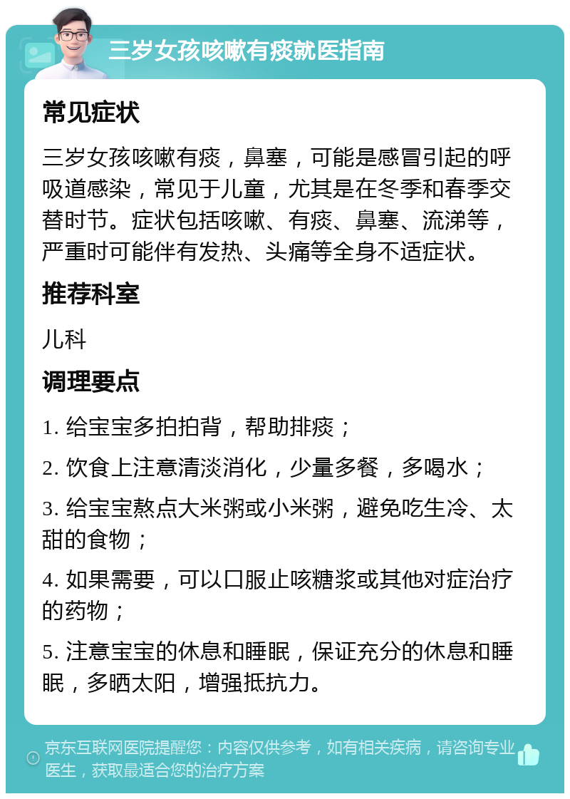 三岁女孩咳嗽有痰就医指南 常见症状 三岁女孩咳嗽有痰，鼻塞，可能是感冒引起的呼吸道感染，常见于儿童，尤其是在冬季和春季交替时节。症状包括咳嗽、有痰、鼻塞、流涕等，严重时可能伴有发热、头痛等全身不适症状。 推荐科室 儿科 调理要点 1. 给宝宝多拍拍背，帮助排痰； 2. 饮食上注意清淡消化，少量多餐，多喝水； 3. 给宝宝熬点大米粥或小米粥，避免吃生冷、太甜的食物； 4. 如果需要，可以口服止咳糖浆或其他对症治疗的药物； 5. 注意宝宝的休息和睡眠，保证充分的休息和睡眠，多晒太阳，增强抵抗力。