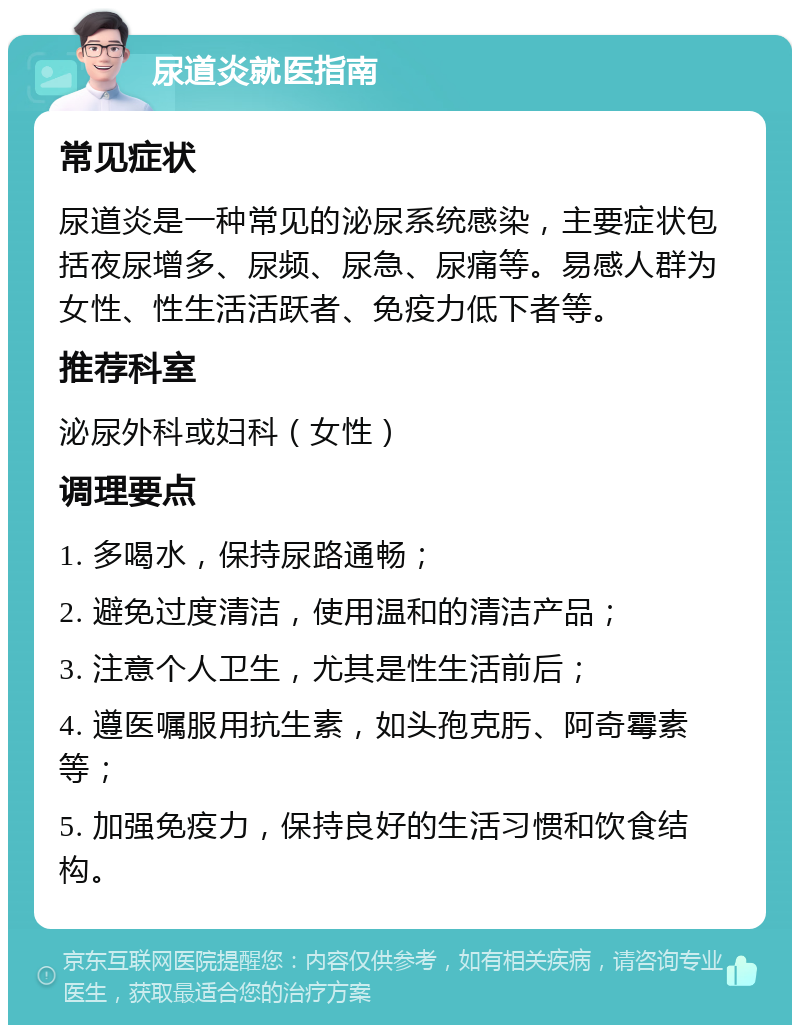 尿道炎就医指南 常见症状 尿道炎是一种常见的泌尿系统感染，主要症状包括夜尿增多、尿频、尿急、尿痛等。易感人群为女性、性生活活跃者、免疫力低下者等。 推荐科室 泌尿外科或妇科（女性） 调理要点 1. 多喝水，保持尿路通畅； 2. 避免过度清洁，使用温和的清洁产品； 3. 注意个人卫生，尤其是性生活前后； 4. 遵医嘱服用抗生素，如头孢克肟、阿奇霉素等； 5. 加强免疫力，保持良好的生活习惯和饮食结构。