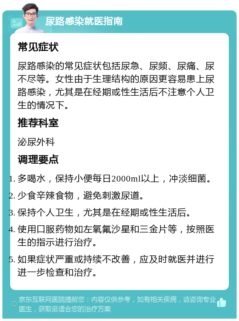 尿路感染就医指南 常见症状 尿路感染的常见症状包括尿急、尿频、尿痛、尿不尽等。女性由于生理结构的原因更容易患上尿路感染，尤其是在经期或性生活后不注意个人卫生的情况下。 推荐科室 泌尿外科 调理要点 多喝水，保持小便每日2000ml以上，冲淡细菌。 少食辛辣食物，避免刺激尿道。 保持个人卫生，尤其是在经期或性生活后。 使用口服药物如左氧氟沙星和三金片等，按照医生的指示进行治疗。 如果症状严重或持续不改善，应及时就医并进行进一步检查和治疗。