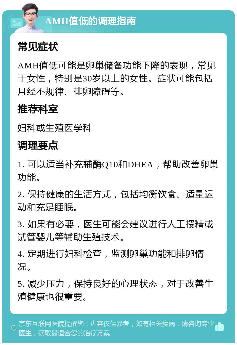 AMH值低的调理指南 常见症状 AMH值低可能是卵巢储备功能下降的表现，常见于女性，特别是30岁以上的女性。症状可能包括月经不规律、排卵障碍等。 推荐科室 妇科或生殖医学科 调理要点 1. 可以适当补充辅酶Q10和DHEA，帮助改善卵巢功能。 2. 保持健康的生活方式，包括均衡饮食、适量运动和充足睡眠。 3. 如果有必要，医生可能会建议进行人工授精或试管婴儿等辅助生殖技术。 4. 定期进行妇科检查，监测卵巢功能和排卵情况。 5. 减少压力，保持良好的心理状态，对于改善生殖健康也很重要。