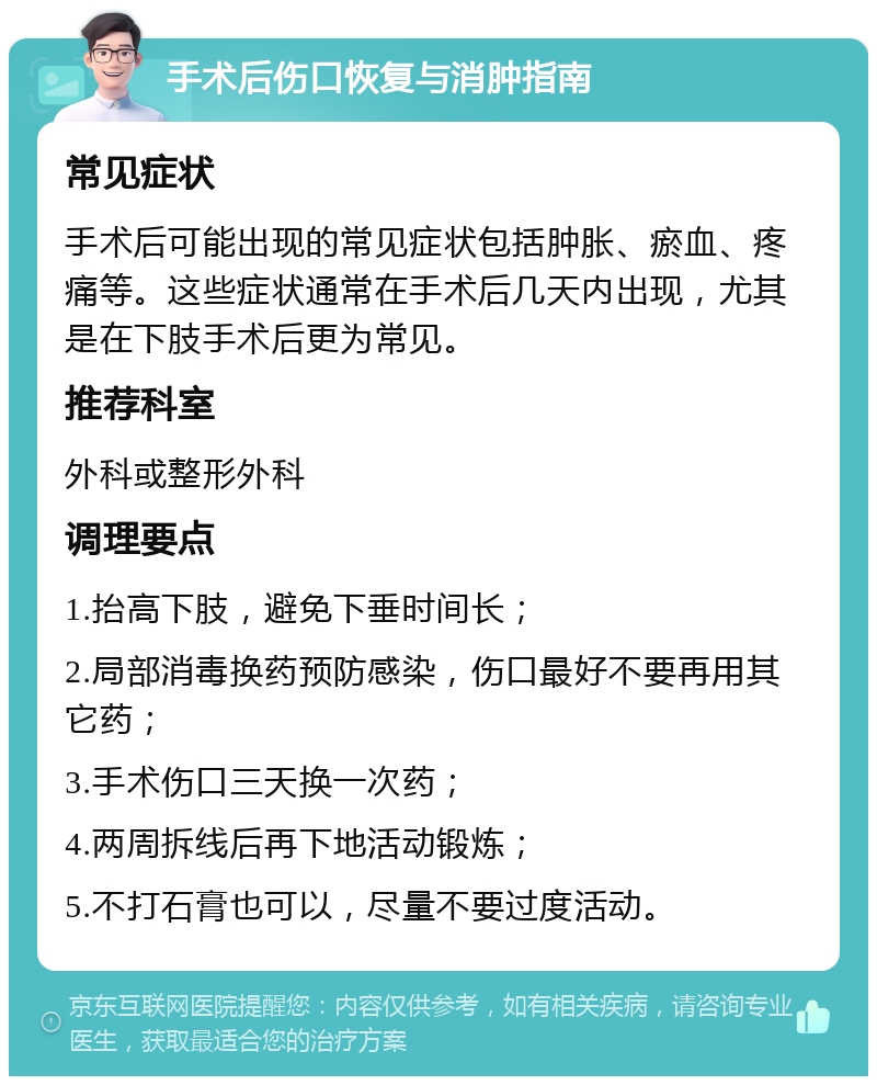 手术后伤口恢复与消肿指南 常见症状 手术后可能出现的常见症状包括肿胀、瘀血、疼痛等。这些症状通常在手术后几天内出现，尤其是在下肢手术后更为常见。 推荐科室 外科或整形外科 调理要点 1.抬高下肢，避免下垂时间长； 2.局部消毒换药预防感染，伤口最好不要再用其它药； 3.手术伤口三天换一次药； 4.两周拆线后再下地活动锻炼； 5.不打石膏也可以，尽量不要过度活动。