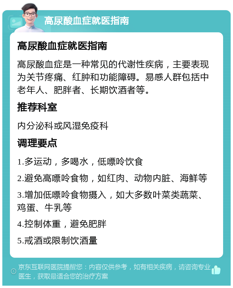 高尿酸血症就医指南 高尿酸血症就医指南 高尿酸血症是一种常见的代谢性疾病，主要表现为关节疼痛、红肿和功能障碍。易感人群包括中老年人、肥胖者、长期饮酒者等。 推荐科室 内分泌科或风湿免疫科 调理要点 1.多运动，多喝水，低嘌呤饮食 2.避免高嘌呤食物，如红肉、动物内脏、海鲜等 3.增加低嘌呤食物摄入，如大多数叶菜类蔬菜、鸡蛋、牛乳等 4.控制体重，避免肥胖 5.戒酒或限制饮酒量