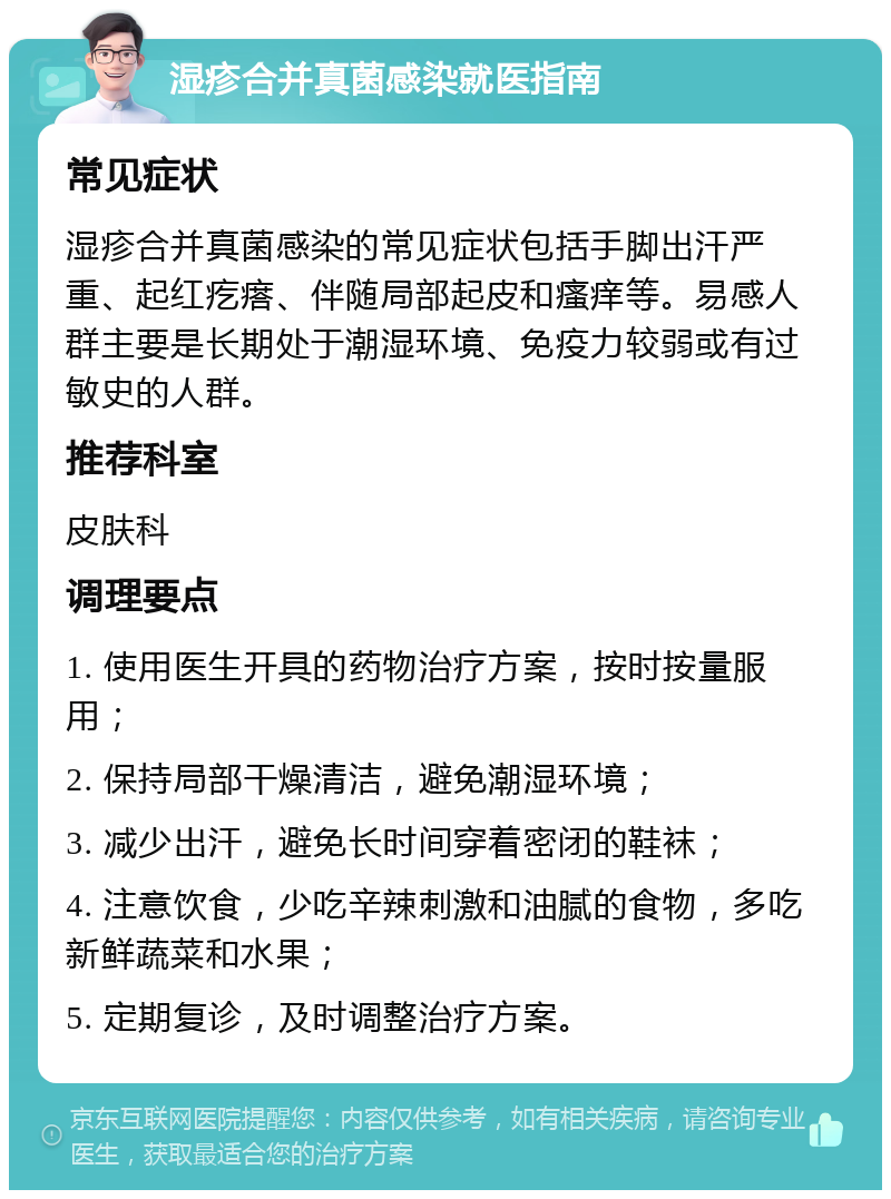 湿疹合并真菌感染就医指南 常见症状 湿疹合并真菌感染的常见症状包括手脚出汗严重、起红疙瘩、伴随局部起皮和瘙痒等。易感人群主要是长期处于潮湿环境、免疫力较弱或有过敏史的人群。 推荐科室 皮肤科 调理要点 1. 使用医生开具的药物治疗方案，按时按量服用； 2. 保持局部干燥清洁，避免潮湿环境； 3. 减少出汗，避免长时间穿着密闭的鞋袜； 4. 注意饮食，少吃辛辣刺激和油腻的食物，多吃新鲜蔬菜和水果； 5. 定期复诊，及时调整治疗方案。