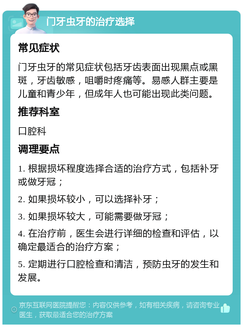 门牙虫牙的治疗选择 常见症状 门牙虫牙的常见症状包括牙齿表面出现黑点或黑斑，牙齿敏感，咀嚼时疼痛等。易感人群主要是儿童和青少年，但成年人也可能出现此类问题。 推荐科室 口腔科 调理要点 1. 根据损坏程度选择合适的治疗方式，包括补牙或做牙冠； 2. 如果损坏较小，可以选择补牙； 3. 如果损坏较大，可能需要做牙冠； 4. 在治疗前，医生会进行详细的检查和评估，以确定最适合的治疗方案； 5. 定期进行口腔检查和清洁，预防虫牙的发生和发展。