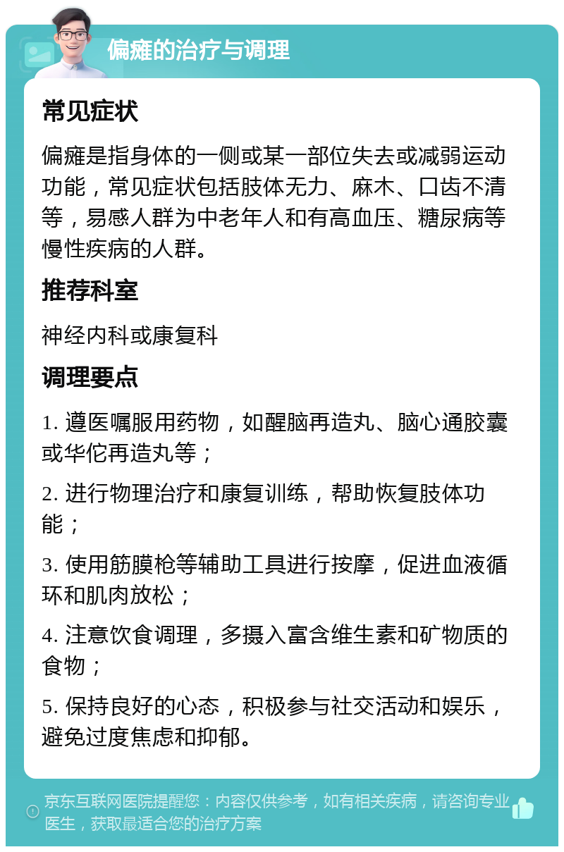 偏瘫的治疗与调理 常见症状 偏瘫是指身体的一侧或某一部位失去或减弱运动功能，常见症状包括肢体无力、麻木、口齿不清等，易感人群为中老年人和有高血压、糖尿病等慢性疾病的人群。 推荐科室 神经内科或康复科 调理要点 1. 遵医嘱服用药物，如醒脑再造丸、脑心通胶囊或华佗再造丸等； 2. 进行物理治疗和康复训练，帮助恢复肢体功能； 3. 使用筋膜枪等辅助工具进行按摩，促进血液循环和肌肉放松； 4. 注意饮食调理，多摄入富含维生素和矿物质的食物； 5. 保持良好的心态，积极参与社交活动和娱乐，避免过度焦虑和抑郁。