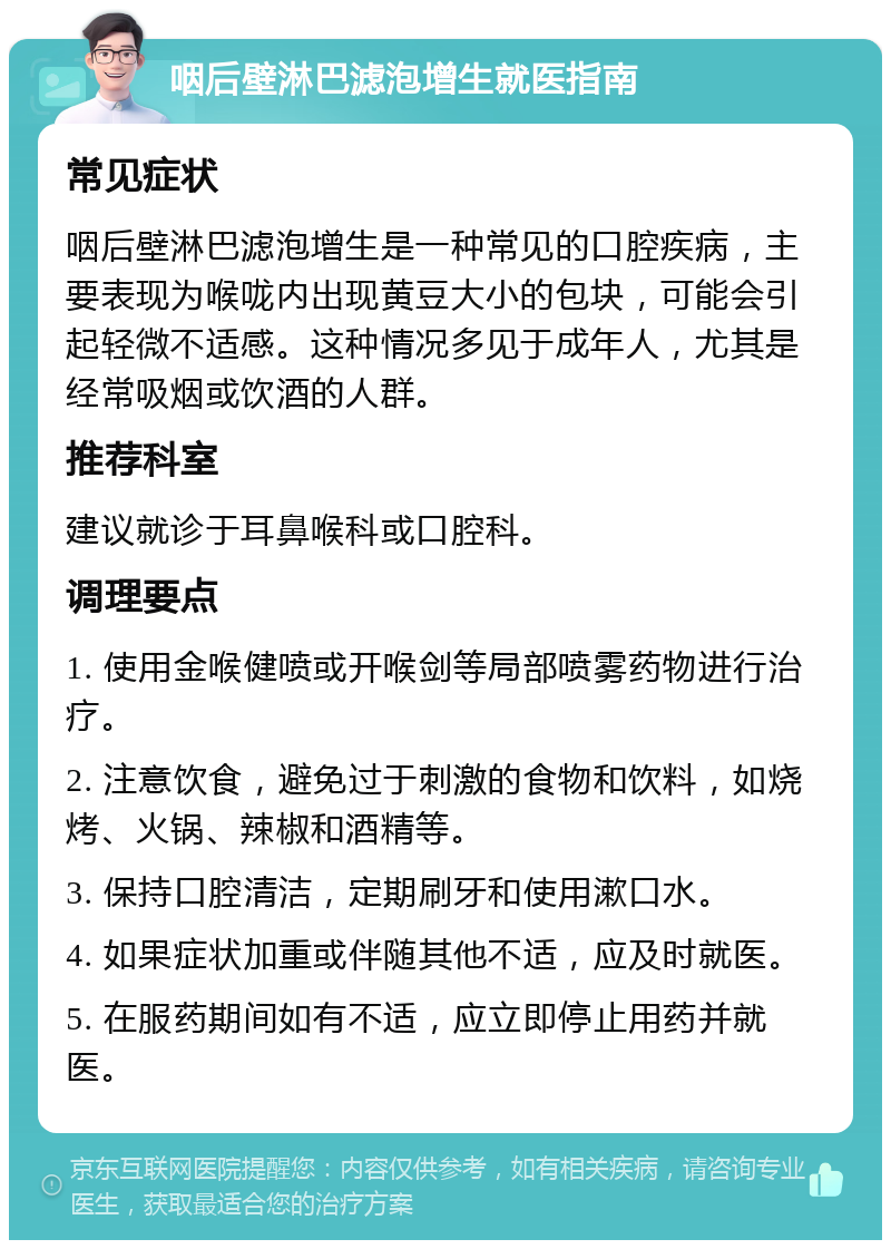 咽后壁淋巴滤泡增生就医指南 常见症状 咽后壁淋巴滤泡增生是一种常见的口腔疾病，主要表现为喉咙内出现黄豆大小的包块，可能会引起轻微不适感。这种情况多见于成年人，尤其是经常吸烟或饮酒的人群。 推荐科室 建议就诊于耳鼻喉科或口腔科。 调理要点 1. 使用金喉健喷或开喉剑等局部喷雾药物进行治疗。 2. 注意饮食，避免过于刺激的食物和饮料，如烧烤、火锅、辣椒和酒精等。 3. 保持口腔清洁，定期刷牙和使用漱口水。 4. 如果症状加重或伴随其他不适，应及时就医。 5. 在服药期间如有不适，应立即停止用药并就医。