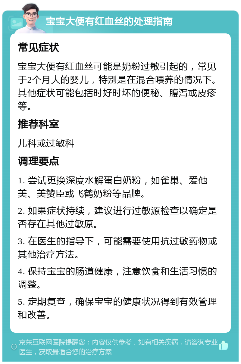 宝宝大便有红血丝的处理指南 常见症状 宝宝大便有红血丝可能是奶粉过敏引起的，常见于2个月大的婴儿，特别是在混合喂养的情况下。其他症状可能包括时好时坏的便秘、腹泻或皮疹等。 推荐科室 儿科或过敏科 调理要点 1. 尝试更换深度水解蛋白奶粉，如雀巢、爱他美、美赞臣或飞鹤奶粉等品牌。 2. 如果症状持续，建议进行过敏源检查以确定是否存在其他过敏原。 3. 在医生的指导下，可能需要使用抗过敏药物或其他治疗方法。 4. 保持宝宝的肠道健康，注意饮食和生活习惯的调整。 5. 定期复查，确保宝宝的健康状况得到有效管理和改善。