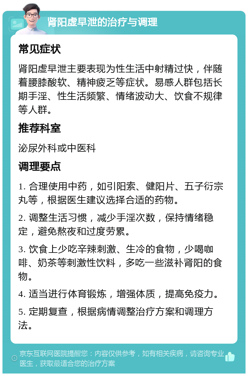 肾阳虚早泄的治疗与调理 常见症状 肾阳虚早泄主要表现为性生活中射精过快，伴随着腰膝酸软、精神疲乏等症状。易感人群包括长期手淫、性生活频繁、情绪波动大、饮食不规律等人群。 推荐科室 泌尿外科或中医科 调理要点 1. 合理使用中药，如引阳索、健阳片、五子衍宗丸等，根据医生建议选择合适的药物。 2. 调整生活习惯，减少手淫次数，保持情绪稳定，避免熬夜和过度劳累。 3. 饮食上少吃辛辣刺激、生冷的食物，少喝咖啡、奶茶等刺激性饮料，多吃一些滋补肾阳的食物。 4. 适当进行体育锻炼，增强体质，提高免疫力。 5. 定期复查，根据病情调整治疗方案和调理方法。