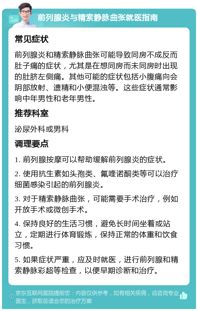 前列腺炎与精索静脉曲张就医指南 常见症状 前列腺炎和精索静脉曲张可能导致同房不成反而肚子痛的症状，尤其是在想同房而未同房时出现的肚脐左侧痛。其他可能的症状包括小腹痛向会阴部放射、遗精和小便混浊等。这些症状通常影响中年男性和老年男性。 推荐科室 泌尿外科或男科 调理要点 1. 前列腺按摩可以帮助缓解前列腺炎的症状。 2. 使用抗生素如头孢类、氟喹诺酮类等可以治疗细菌感染引起的前列腺炎。 3. 对于精索静脉曲张，可能需要手术治疗，例如开放手术或微创手术。 4. 保持良好的生活习惯，避免长时间坐着或站立，定期进行体育锻炼，保持正常的体重和饮食习惯。 5. 如果症状严重，应及时就医，进行前列腺和精索静脉彩超等检查，以便早期诊断和治疗。