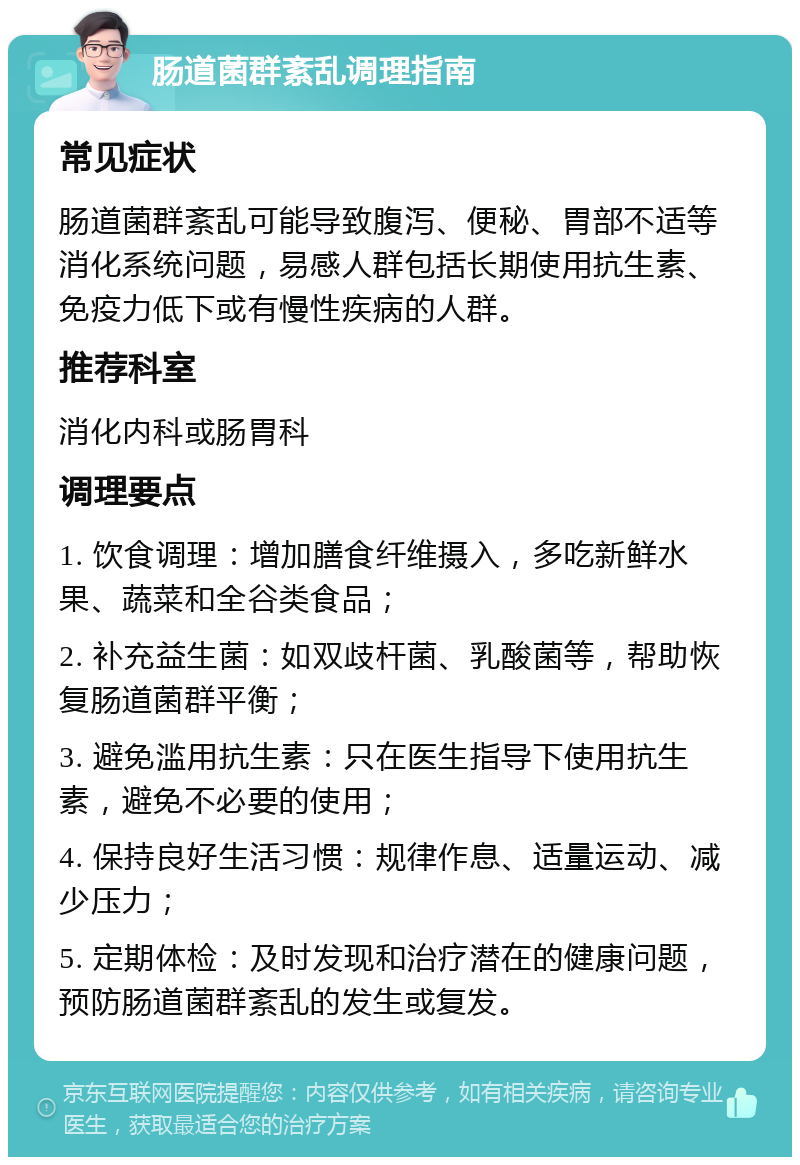 肠道菌群紊乱调理指南 常见症状 肠道菌群紊乱可能导致腹泻、便秘、胃部不适等消化系统问题，易感人群包括长期使用抗生素、免疫力低下或有慢性疾病的人群。 推荐科室 消化内科或肠胃科 调理要点 1. 饮食调理：增加膳食纤维摄入，多吃新鲜水果、蔬菜和全谷类食品； 2. 补充益生菌：如双歧杆菌、乳酸菌等，帮助恢复肠道菌群平衡； 3. 避免滥用抗生素：只在医生指导下使用抗生素，避免不必要的使用； 4. 保持良好生活习惯：规律作息、适量运动、减少压力； 5. 定期体检：及时发现和治疗潜在的健康问题，预防肠道菌群紊乱的发生或复发。