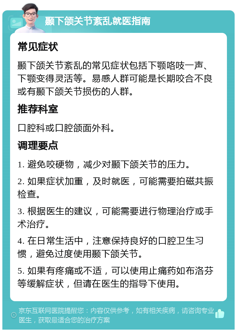 颞下颌关节紊乱就医指南 常见症状 颞下颌关节紊乱的常见症状包括下颚咯吱一声、下颚变得灵活等。易感人群可能是长期咬合不良或有颞下颌关节损伤的人群。 推荐科室 口腔科或口腔颌面外科。 调理要点 1. 避免咬硬物，减少对颞下颌关节的压力。 2. 如果症状加重，及时就医，可能需要拍磁共振检查。 3. 根据医生的建议，可能需要进行物理治疗或手术治疗。 4. 在日常生活中，注意保持良好的口腔卫生习惯，避免过度使用颞下颌关节。 5. 如果有疼痛或不适，可以使用止痛药如布洛芬等缓解症状，但请在医生的指导下使用。