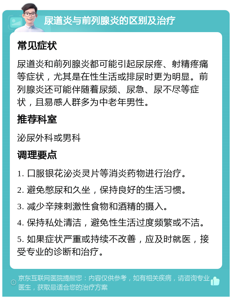 尿道炎与前列腺炎的区别及治疗 常见症状 尿道炎和前列腺炎都可能引起尿尿疼、射精疼痛等症状，尤其是在性生活或排尿时更为明显。前列腺炎还可能伴随着尿频、尿急、尿不尽等症状，且易感人群多为中老年男性。 推荐科室 泌尿外科或男科 调理要点 1. 口服银花泌炎灵片等消炎药物进行治疗。 2. 避免憋尿和久坐，保持良好的生活习惯。 3. 减少辛辣刺激性食物和酒精的摄入。 4. 保持私处清洁，避免性生活过度频繁或不洁。 5. 如果症状严重或持续不改善，应及时就医，接受专业的诊断和治疗。