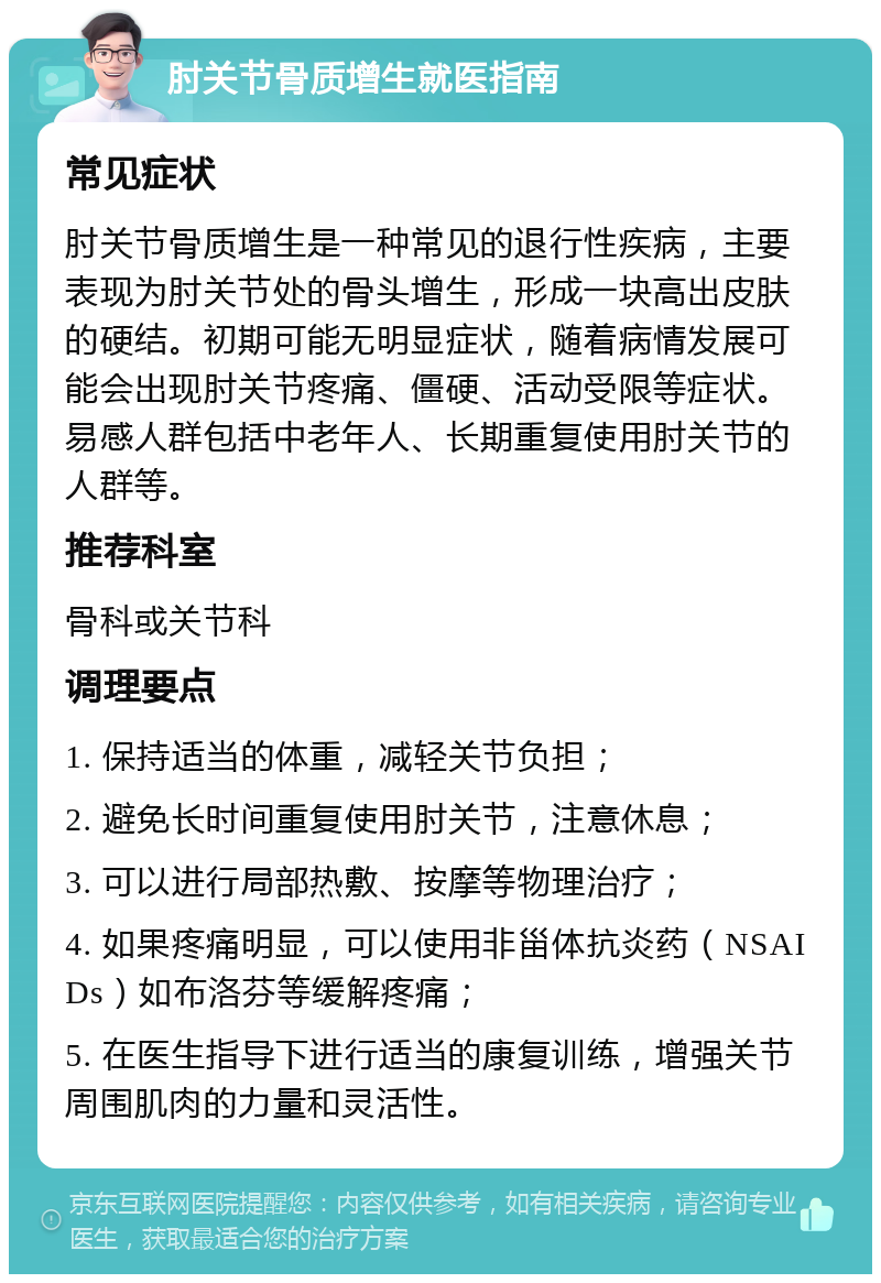 肘关节骨质增生就医指南 常见症状 肘关节骨质增生是一种常见的退行性疾病，主要表现为肘关节处的骨头增生，形成一块高出皮肤的硬结。初期可能无明显症状，随着病情发展可能会出现肘关节疼痛、僵硬、活动受限等症状。易感人群包括中老年人、长期重复使用肘关节的人群等。 推荐科室 骨科或关节科 调理要点 1. 保持适当的体重，减轻关节负担； 2. 避免长时间重复使用肘关节，注意休息； 3. 可以进行局部热敷、按摩等物理治疗； 4. 如果疼痛明显，可以使用非甾体抗炎药（NSAIDs）如布洛芬等缓解疼痛； 5. 在医生指导下进行适当的康复训练，增强关节周围肌肉的力量和灵活性。