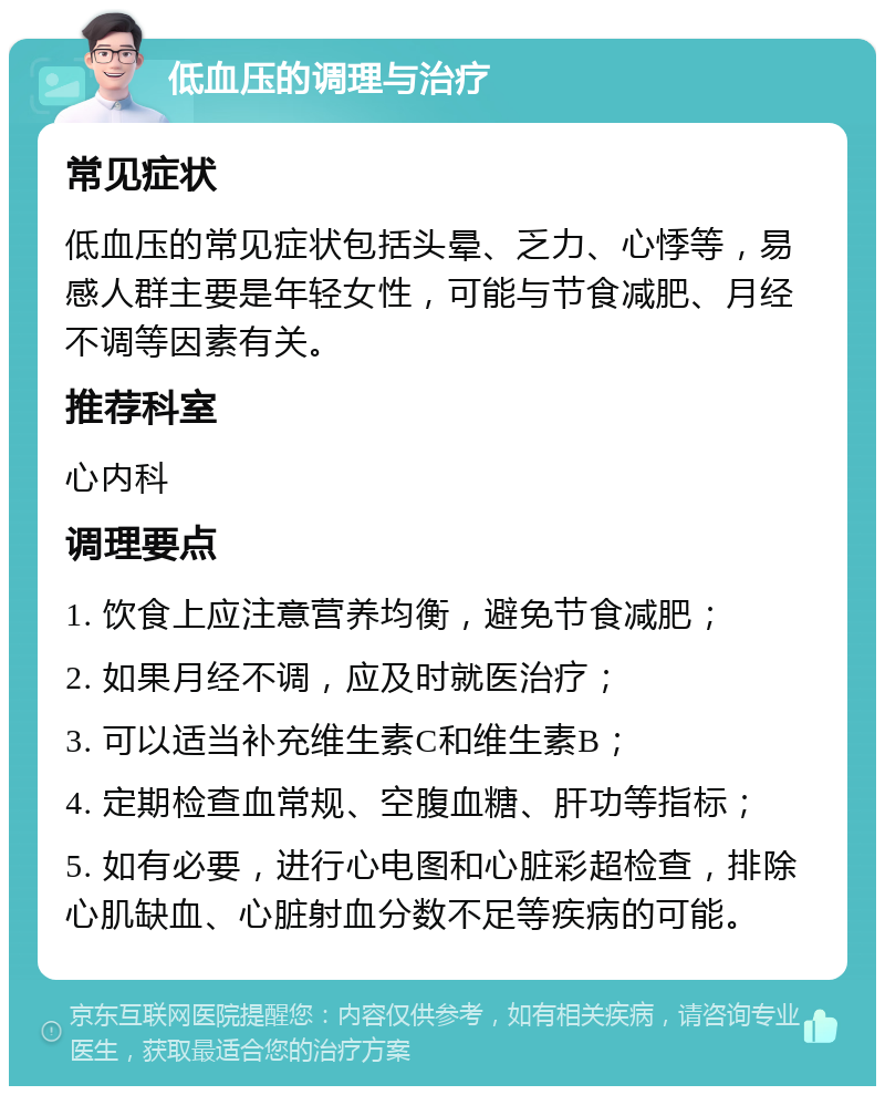 低血压的调理与治疗 常见症状 低血压的常见症状包括头晕、乏力、心悸等，易感人群主要是年轻女性，可能与节食减肥、月经不调等因素有关。 推荐科室 心内科 调理要点 1. 饮食上应注意营养均衡，避免节食减肥； 2. 如果月经不调，应及时就医治疗； 3. 可以适当补充维生素C和维生素B； 4. 定期检查血常规、空腹血糖、肝功等指标； 5. 如有必要，进行心电图和心脏彩超检查，排除心肌缺血、心脏射血分数不足等疾病的可能。