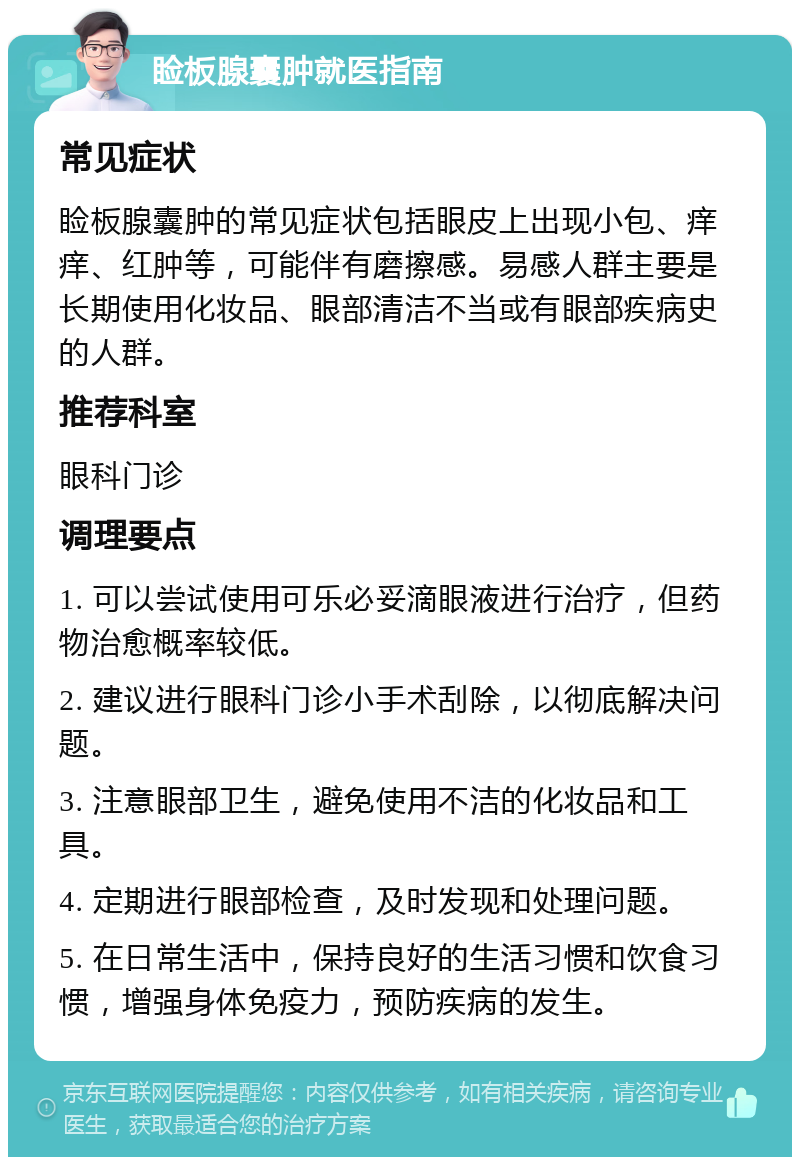 睑板腺囊肿就医指南 常见症状 睑板腺囊肿的常见症状包括眼皮上出现小包、痒痒、红肿等，可能伴有磨擦感。易感人群主要是长期使用化妆品、眼部清洁不当或有眼部疾病史的人群。 推荐科室 眼科门诊 调理要点 1. 可以尝试使用可乐必妥滴眼液进行治疗，但药物治愈概率较低。 2. 建议进行眼科门诊小手术刮除，以彻底解决问题。 3. 注意眼部卫生，避免使用不洁的化妆品和工具。 4. 定期进行眼部检查，及时发现和处理问题。 5. 在日常生活中，保持良好的生活习惯和饮食习惯，增强身体免疫力，预防疾病的发生。