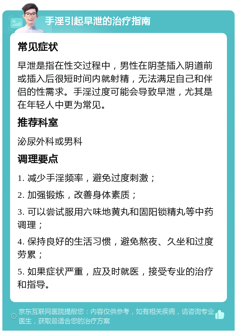 手淫引起早泄的治疗指南 常见症状 早泄是指在性交过程中，男性在阴茎插入阴道前或插入后很短时间内就射精，无法满足自己和伴侣的性需求。手淫过度可能会导致早泄，尤其是在年轻人中更为常见。 推荐科室 泌尿外科或男科 调理要点 1. 减少手淫频率，避免过度刺激； 2. 加强锻炼，改善身体素质； 3. 可以尝试服用六味地黄丸和固阳锁精丸等中药调理； 4. 保持良好的生活习惯，避免熬夜、久坐和过度劳累； 5. 如果症状严重，应及时就医，接受专业的治疗和指导。