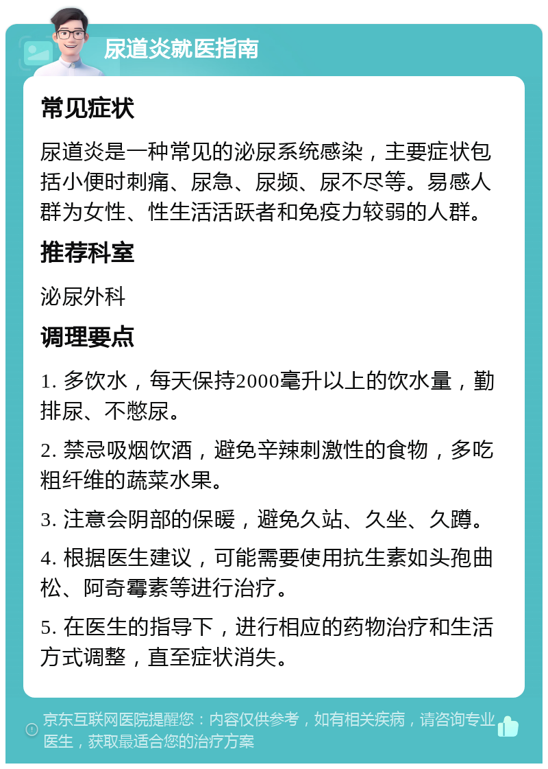 尿道炎就医指南 常见症状 尿道炎是一种常见的泌尿系统感染，主要症状包括小便时刺痛、尿急、尿频、尿不尽等。易感人群为女性、性生活活跃者和免疫力较弱的人群。 推荐科室 泌尿外科 调理要点 1. 多饮水，每天保持2000毫升以上的饮水量，勤排尿、不憋尿。 2. 禁忌吸烟饮酒，避免辛辣刺激性的食物，多吃粗纤维的蔬菜水果。 3. 注意会阴部的保暖，避免久站、久坐、久蹲。 4. 根据医生建议，可能需要使用抗生素如头孢曲松、阿奇霉素等进行治疗。 5. 在医生的指导下，进行相应的药物治疗和生活方式调整，直至症状消失。