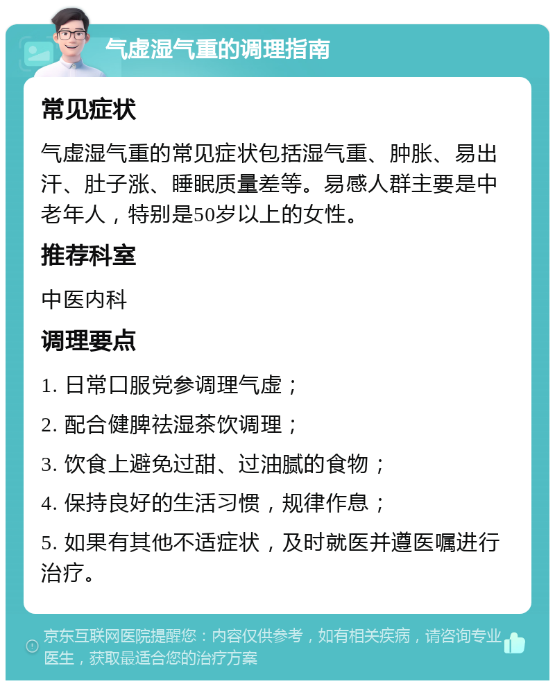 气虚湿气重的调理指南 常见症状 气虚湿气重的常见症状包括湿气重、肿胀、易出汗、肚子涨、睡眠质量差等。易感人群主要是中老年人，特别是50岁以上的女性。 推荐科室 中医内科 调理要点 1. 日常口服党参调理气虚； 2. 配合健脾祛湿茶饮调理； 3. 饮食上避免过甜、过油腻的食物； 4. 保持良好的生活习惯，规律作息； 5. 如果有其他不适症状，及时就医并遵医嘱进行治疗。