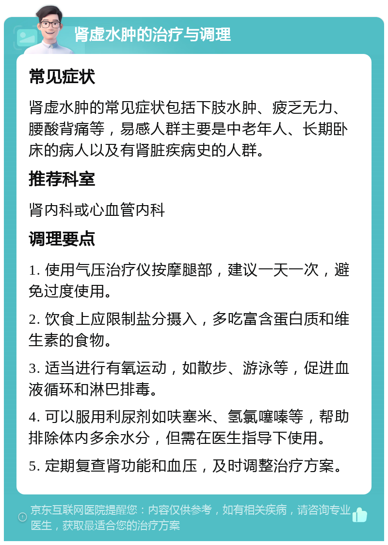 肾虚水肿的治疗与调理 常见症状 肾虚水肿的常见症状包括下肢水肿、疲乏无力、腰酸背痛等，易感人群主要是中老年人、长期卧床的病人以及有肾脏疾病史的人群。 推荐科室 肾内科或心血管内科 调理要点 1. 使用气压治疗仪按摩腿部，建议一天一次，避免过度使用。 2. 饮食上应限制盐分摄入，多吃富含蛋白质和维生素的食物。 3. 适当进行有氧运动，如散步、游泳等，促进血液循环和淋巴排毒。 4. 可以服用利尿剂如呋塞米、氢氯噻嗪等，帮助排除体内多余水分，但需在医生指导下使用。 5. 定期复查肾功能和血压，及时调整治疗方案。