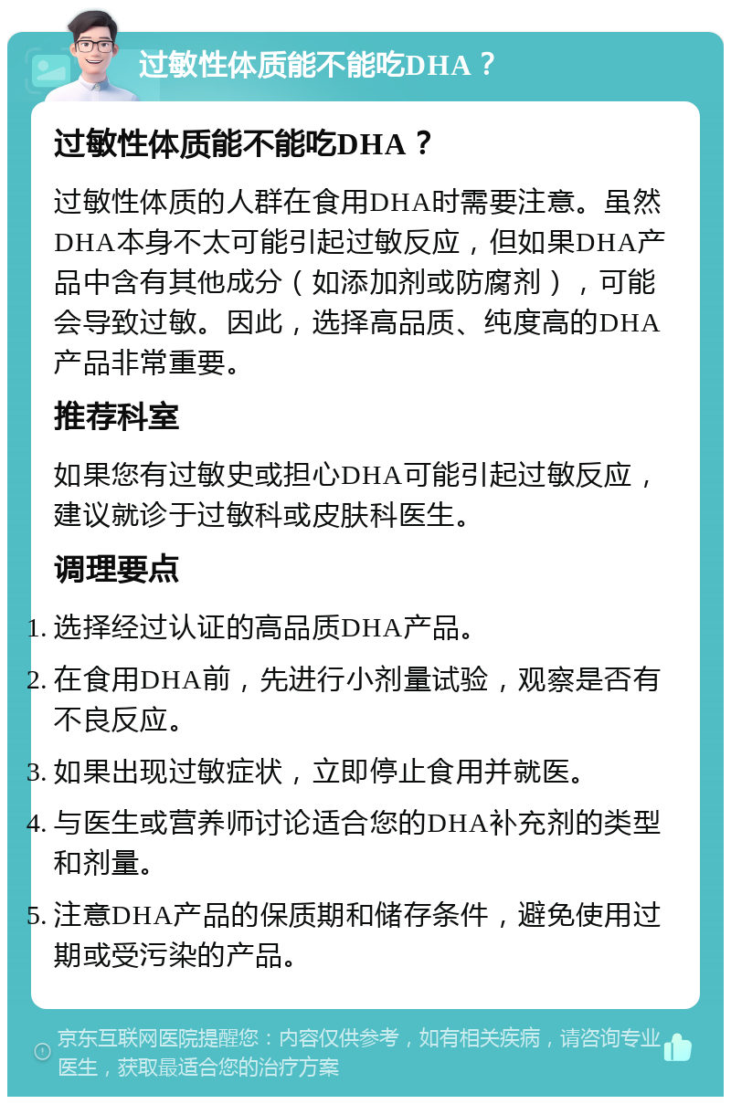 过敏性体质能不能吃DHA？ 过敏性体质能不能吃DHA？ 过敏性体质的人群在食用DHA时需要注意。虽然DHA本身不太可能引起过敏反应，但如果DHA产品中含有其他成分（如添加剂或防腐剂），可能会导致过敏。因此，选择高品质、纯度高的DHA产品非常重要。 推荐科室 如果您有过敏史或担心DHA可能引起过敏反应，建议就诊于过敏科或皮肤科医生。 调理要点 选择经过认证的高品质DHA产品。 在食用DHA前，先进行小剂量试验，观察是否有不良反应。 如果出现过敏症状，立即停止食用并就医。 与医生或营养师讨论适合您的DHA补充剂的类型和剂量。 注意DHA产品的保质期和储存条件，避免使用过期或受污染的产品。