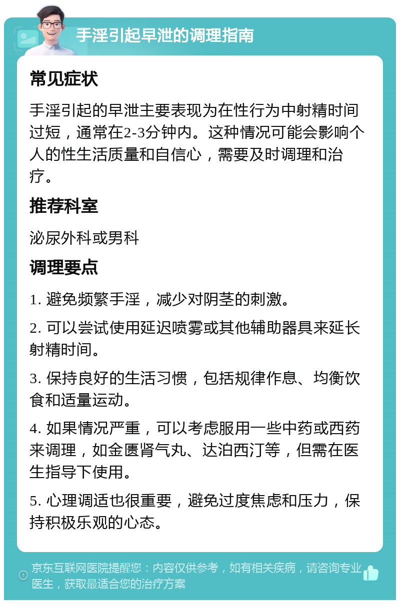 手淫引起早泄的调理指南 常见症状 手淫引起的早泄主要表现为在性行为中射精时间过短，通常在2-3分钟内。这种情况可能会影响个人的性生活质量和自信心，需要及时调理和治疗。 推荐科室 泌尿外科或男科 调理要点 1. 避免频繁手淫，减少对阴茎的刺激。 2. 可以尝试使用延迟喷雾或其他辅助器具来延长射精时间。 3. 保持良好的生活习惯，包括规律作息、均衡饮食和适量运动。 4. 如果情况严重，可以考虑服用一些中药或西药来调理，如金匮肾气丸、达泊西汀等，但需在医生指导下使用。 5. 心理调适也很重要，避免过度焦虑和压力，保持积极乐观的心态。