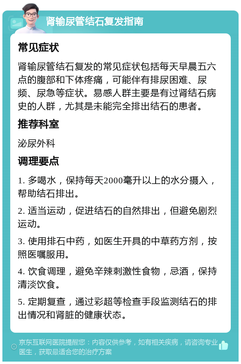 肾输尿管结石复发指南 常见症状 肾输尿管结石复发的常见症状包括每天早晨五六点的腹部和下体疼痛，可能伴有排尿困难、尿频、尿急等症状。易感人群主要是有过肾结石病史的人群，尤其是未能完全排出结石的患者。 推荐科室 泌尿外科 调理要点 1. 多喝水，保持每天2000毫升以上的水分摄入，帮助结石排出。 2. 适当运动，促进结石的自然排出，但避免剧烈运动。 3. 使用排石中药，如医生开具的中草药方剂，按照医嘱服用。 4. 饮食调理，避免辛辣刺激性食物，忌酒，保持清淡饮食。 5. 定期复查，通过彩超等检查手段监测结石的排出情况和肾脏的健康状态。