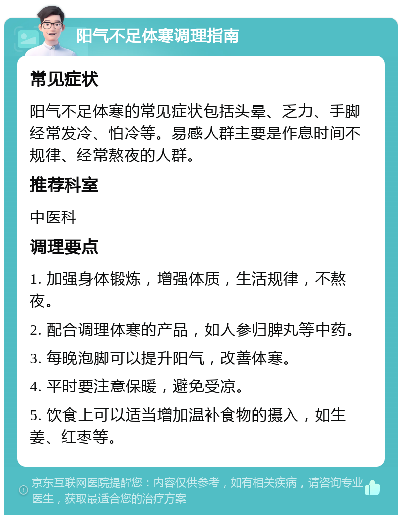 阳气不足体寒调理指南 常见症状 阳气不足体寒的常见症状包括头晕、乏力、手脚经常发冷、怕冷等。易感人群主要是作息时间不规律、经常熬夜的人群。 推荐科室 中医科 调理要点 1. 加强身体锻炼，增强体质，生活规律，不熬夜。 2. 配合调理体寒的产品，如人参归脾丸等中药。 3. 每晚泡脚可以提升阳气，改善体寒。 4. 平时要注意保暖，避免受凉。 5. 饮食上可以适当增加温补食物的摄入，如生姜、红枣等。