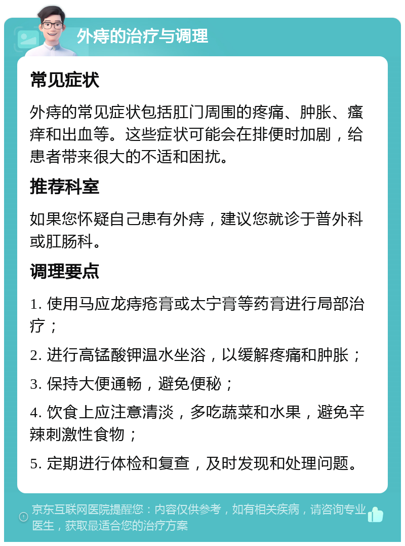 外痔的治疗与调理 常见症状 外痔的常见症状包括肛门周围的疼痛、肿胀、瘙痒和出血等。这些症状可能会在排便时加剧，给患者带来很大的不适和困扰。 推荐科室 如果您怀疑自己患有外痔，建议您就诊于普外科或肛肠科。 调理要点 1. 使用马应龙痔疮膏或太宁膏等药膏进行局部治疗； 2. 进行高锰酸钾温水坐浴，以缓解疼痛和肿胀； 3. 保持大便通畅，避免便秘； 4. 饮食上应注意清淡，多吃蔬菜和水果，避免辛辣刺激性食物； 5. 定期进行体检和复查，及时发现和处理问题。