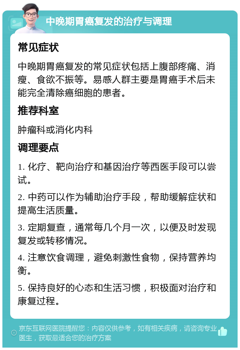 中晚期胃癌复发的治疗与调理 常见症状 中晚期胃癌复发的常见症状包括上腹部疼痛、消瘦、食欲不振等。易感人群主要是胃癌手术后未能完全清除癌细胞的患者。 推荐科室 肿瘤科或消化内科 调理要点 1. 化疗、靶向治疗和基因治疗等西医手段可以尝试。 2. 中药可以作为辅助治疗手段，帮助缓解症状和提高生活质量。 3. 定期复查，通常每几个月一次，以便及时发现复发或转移情况。 4. 注意饮食调理，避免刺激性食物，保持营养均衡。 5. 保持良好的心态和生活习惯，积极面对治疗和康复过程。