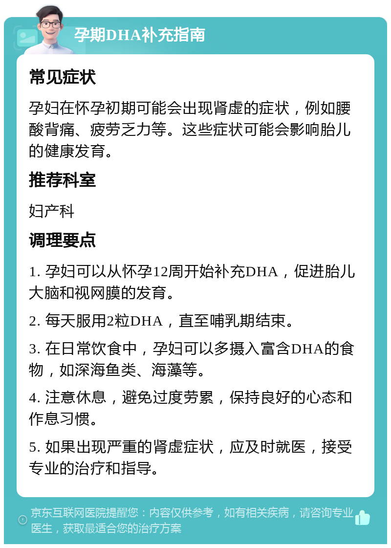 孕期DHA补充指南 常见症状 孕妇在怀孕初期可能会出现肾虚的症状，例如腰酸背痛、疲劳乏力等。这些症状可能会影响胎儿的健康发育。 推荐科室 妇产科 调理要点 1. 孕妇可以从怀孕12周开始补充DHA，促进胎儿大脑和视网膜的发育。 2. 每天服用2粒DHA，直至哺乳期结束。 3. 在日常饮食中，孕妇可以多摄入富含DHA的食物，如深海鱼类、海藻等。 4. 注意休息，避免过度劳累，保持良好的心态和作息习惯。 5. 如果出现严重的肾虚症状，应及时就医，接受专业的治疗和指导。