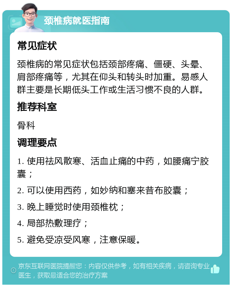 颈椎病就医指南 常见症状 颈椎病的常见症状包括颈部疼痛、僵硬、头晕、肩部疼痛等，尤其在仰头和转头时加重。易感人群主要是长期低头工作或生活习惯不良的人群。 推荐科室 骨科 调理要点 1. 使用祛风散寒、活血止痛的中药，如腰痛宁胶囊； 2. 可以使用西药，如妙纳和塞来昔布胶囊； 3. 晚上睡觉时使用颈椎枕； 4. 局部热敷理疗； 5. 避免受凉受风寒，注意保暖。