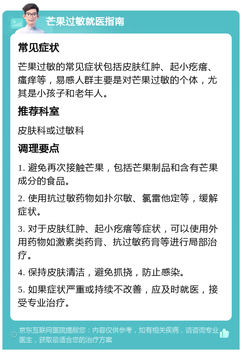 芒果过敏就医指南 常见症状 芒果过敏的常见症状包括皮肤红肿、起小疙瘩、瘙痒等，易感人群主要是对芒果过敏的个体，尤其是小孩子和老年人。 推荐科室 皮肤科或过敏科 调理要点 1. 避免再次接触芒果，包括芒果制品和含有芒果成分的食品。 2. 使用抗过敏药物如扑尔敏、氯雷他定等，缓解症状。 3. 对于皮肤红肿、起小疙瘩等症状，可以使用外用药物如激素类药膏、抗过敏药膏等进行局部治疗。 4. 保持皮肤清洁，避免抓挠，防止感染。 5. 如果症状严重或持续不改善，应及时就医，接受专业治疗。