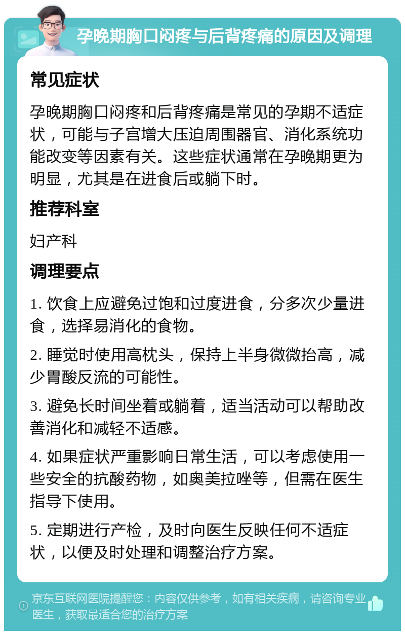 孕晚期胸口闷疼与后背疼痛的原因及调理 常见症状 孕晚期胸口闷疼和后背疼痛是常见的孕期不适症状，可能与子宫增大压迫周围器官、消化系统功能改变等因素有关。这些症状通常在孕晚期更为明显，尤其是在进食后或躺下时。 推荐科室 妇产科 调理要点 1. 饮食上应避免过饱和过度进食，分多次少量进食，选择易消化的食物。 2. 睡觉时使用高枕头，保持上半身微微抬高，减少胃酸反流的可能性。 3. 避免长时间坐着或躺着，适当活动可以帮助改善消化和减轻不适感。 4. 如果症状严重影响日常生活，可以考虑使用一些安全的抗酸药物，如奥美拉唑等，但需在医生指导下使用。 5. 定期进行产检，及时向医生反映任何不适症状，以便及时处理和调整治疗方案。