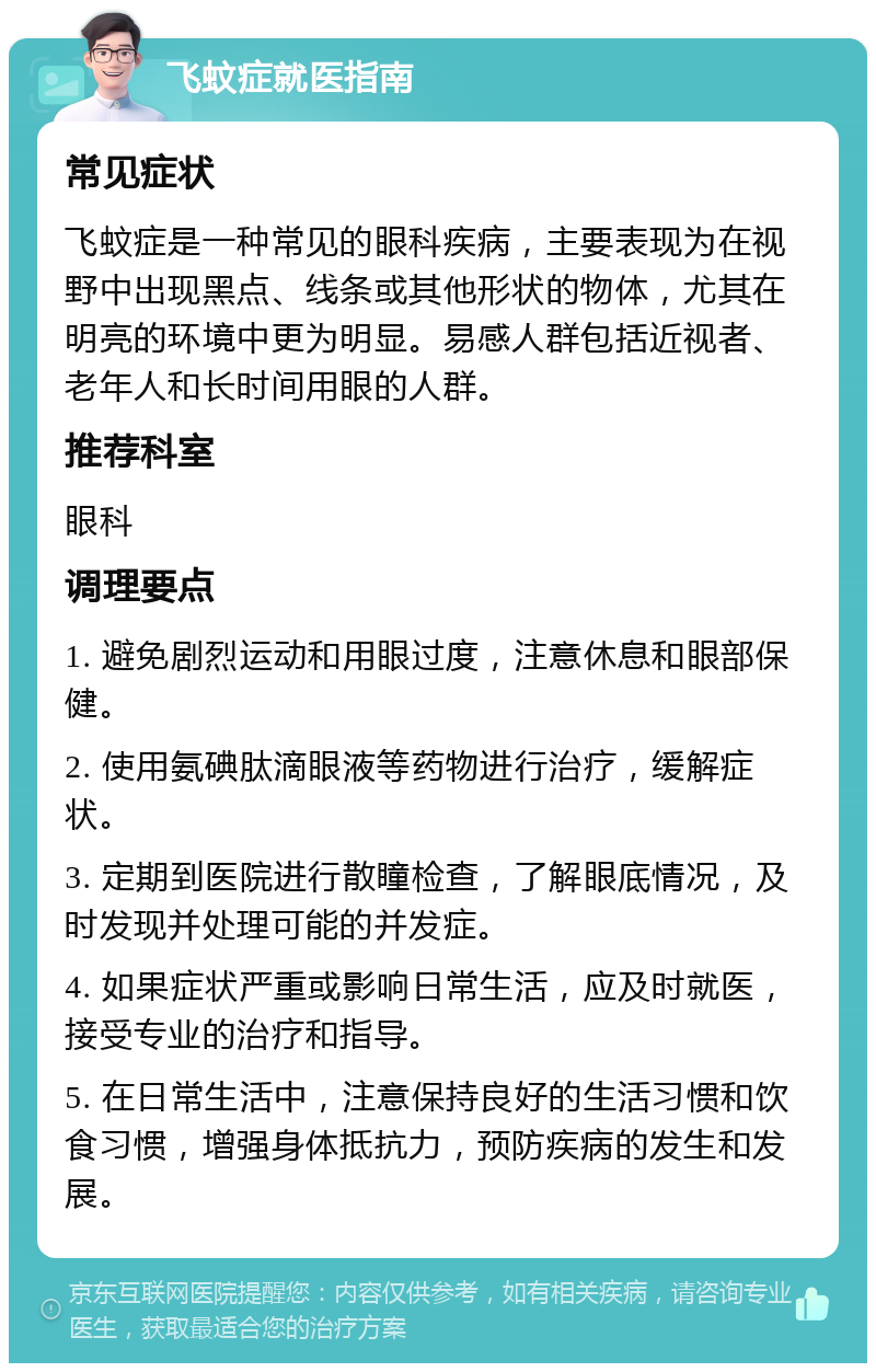 飞蚊症就医指南 常见症状 飞蚊症是一种常见的眼科疾病，主要表现为在视野中出现黑点、线条或其他形状的物体，尤其在明亮的环境中更为明显。易感人群包括近视者、老年人和长时间用眼的人群。 推荐科室 眼科 调理要点 1. 避免剧烈运动和用眼过度，注意休息和眼部保健。 2. 使用氨碘肽滴眼液等药物进行治疗，缓解症状。 3. 定期到医院进行散瞳检查，了解眼底情况，及时发现并处理可能的并发症。 4. 如果症状严重或影响日常生活，应及时就医，接受专业的治疗和指导。 5. 在日常生活中，注意保持良好的生活习惯和饮食习惯，增强身体抵抗力，预防疾病的发生和发展。