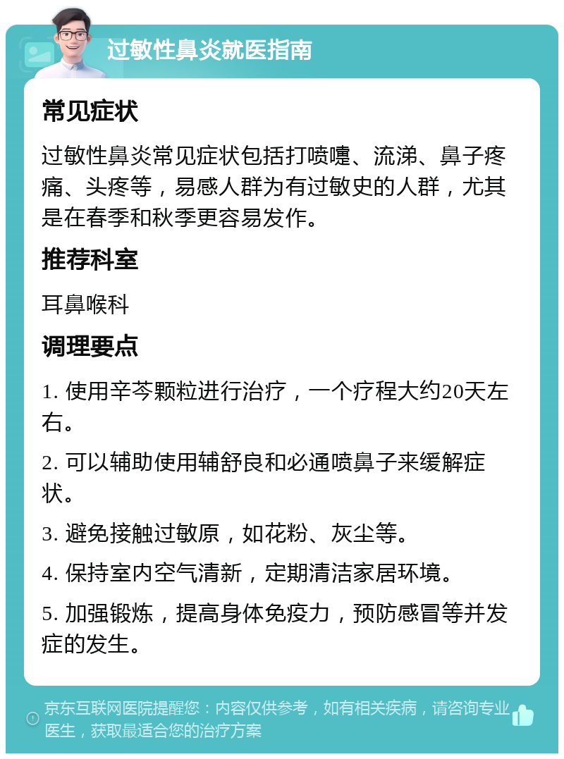 过敏性鼻炎就医指南 常见症状 过敏性鼻炎常见症状包括打喷嚏、流涕、鼻子疼痛、头疼等，易感人群为有过敏史的人群，尤其是在春季和秋季更容易发作。 推荐科室 耳鼻喉科 调理要点 1. 使用辛芩颗粒进行治疗，一个疗程大约20天左右。 2. 可以辅助使用辅舒良和必通喷鼻子来缓解症状。 3. 避免接触过敏原，如花粉、灰尘等。 4. 保持室内空气清新，定期清洁家居环境。 5. 加强锻炼，提高身体免疫力，预防感冒等并发症的发生。